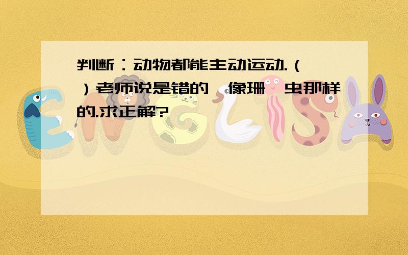 判断：动物都能主动运动.（ ）老师说是错的,像珊瑚虫那样的.求正解?