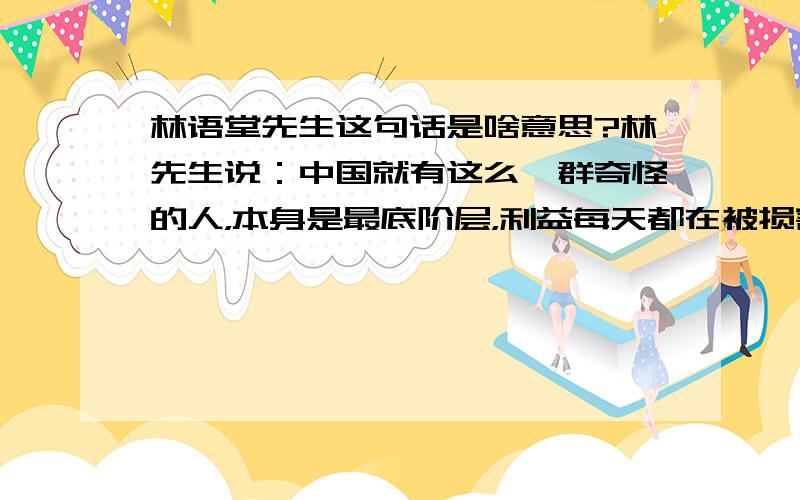 林语堂先生这句话是啥意思?林先生说：中国就有这么一群奇怪的人，本身是最底阶层，利益每天都在被损害，却具有统治阶级的意识。在动物世界里找这么弱智的东西都几乎不可能。请问，