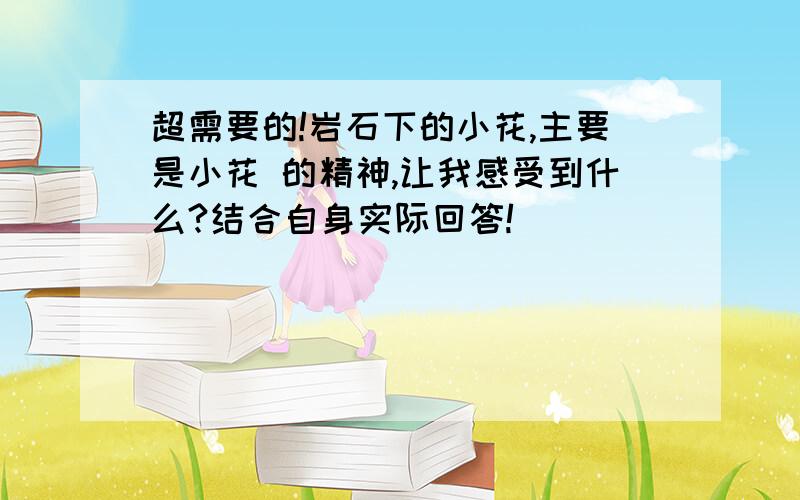 超需要的!岩石下的小花,主要是小花 的精神,让我感受到什么?结合自身实际回答!