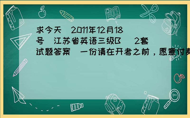 求今天（2011年12月18号）江苏省英语三级B （2套试题答案）一份请在开考之前，愿意付费