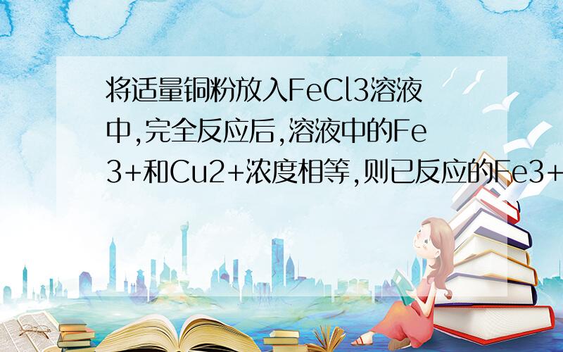 将适量铜粉放入FeCl3溶液中,完全反应后,溶液中的Fe3+和Cu2+浓度相等,则已反应的Fe3+和未反应的Fe3+的物质的量的比是