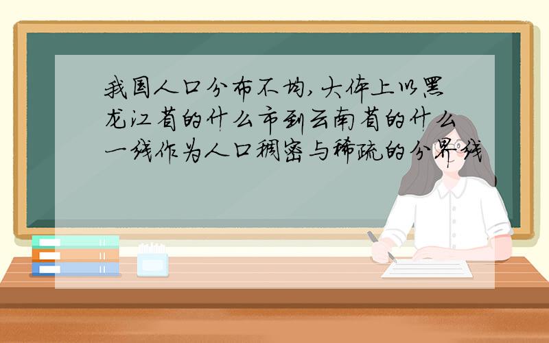 我国人口分布不均,大体上以黑龙江省的什么市到云南省的什么一线作为人口稠密与稀疏的分界线