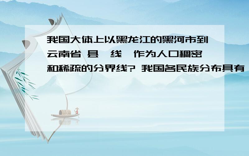 我国大体上以黑龙江的黑河市到云南省 县一线,作为人口稠密和稀疏的分界线? 我国各民族分布具有 的特点.我国地势         分布.我国西部地形以高原和      为主,东部地形       以         和丘