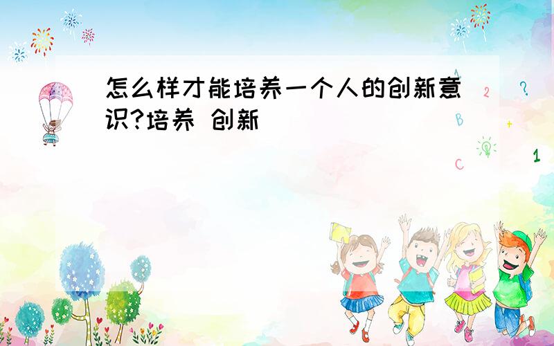 怎么样才能培养一个人的创新意识?培养 创新