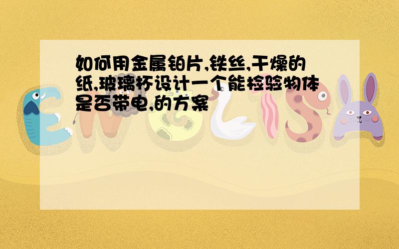 如何用金属铂片,铁丝,干燥的纸,玻璃杯设计一个能检验物体是否带电,的方案