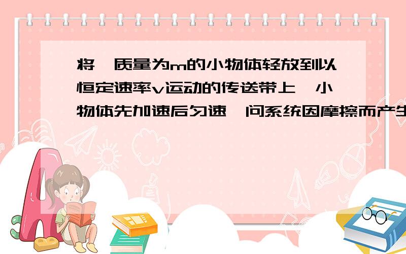 将一质量为m的小物体轻放到以恒定速率v运动的传送带上,小物体先加速后匀速,问系统因摩擦而产生的热量为?