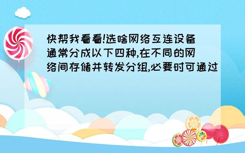 快帮我看看!选啥网络互连设备通常分成以下四种,在不同的网络间存储并转发分组,必要时可通过 ( )进行网络层上的协议转换.A、重发器 B、网关 C、协议转换器 D、桥接器