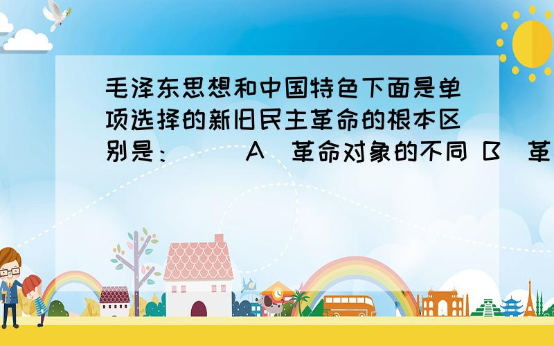 毛泽东思想和中国特色下面是单项选择的新旧民主革命的根本区别是：( )A．革命对象的不同 B．革命动力的不同C．革命领导阶级不同 D．革命指导思想不同3、消灭剥削的物质前提是（ ）A.实