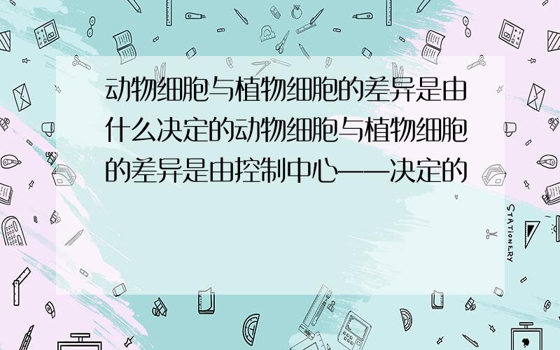 动物细胞与植物细胞的差异是由什么决定的动物细胞与植物细胞的差异是由控制中心——决定的