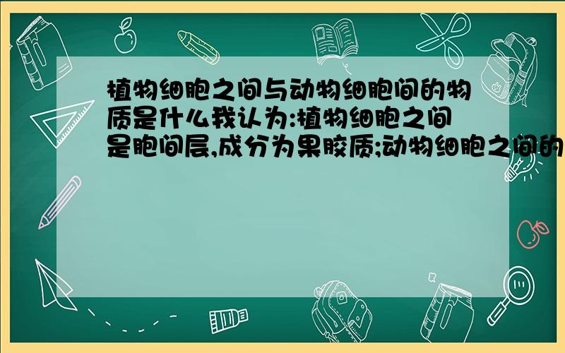 植物细胞之间与动物细胞间的物质是什么我认为:植物细胞之间是胞间层,成分为果胶质;动物细胞之间的是蛋白质.请大侠再补充详细些!