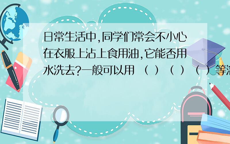 日常生活中,同学们常会不小心在衣服上沾上食用油,它能否用水洗去?一般可以用 （ ）（ ）（ ）等溶剂来清洗