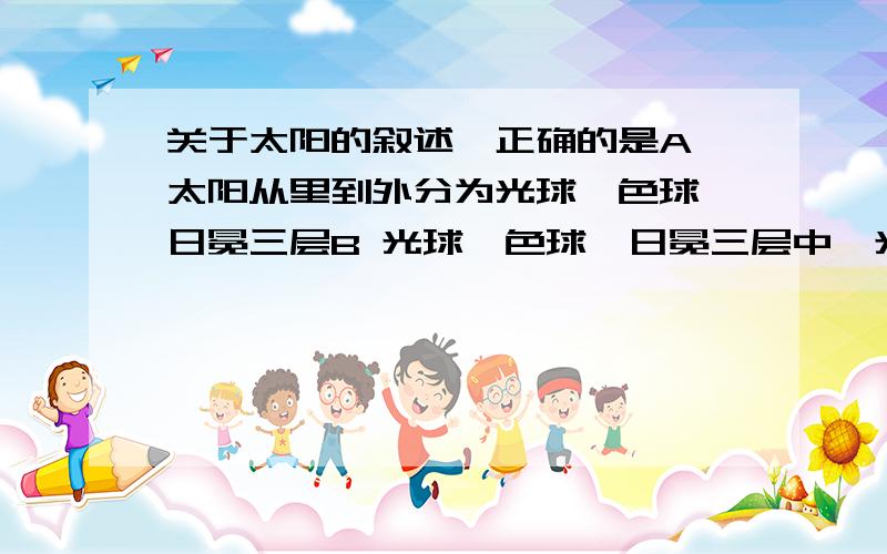 关于太阳的叙述,正确的是A 太阳从里到外分为光球、色球、日冕三层B 光球、色球、日冕三层中,光球层最厚最亮C太阳黑子实际上是光球层的低洼部分D 在日全食时能看到色球和日冕每个选项