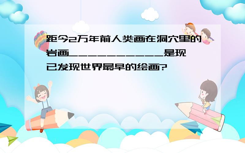 距今2万年前人类画在洞穴里的岩画__________是现已发现世界最早的绘画?