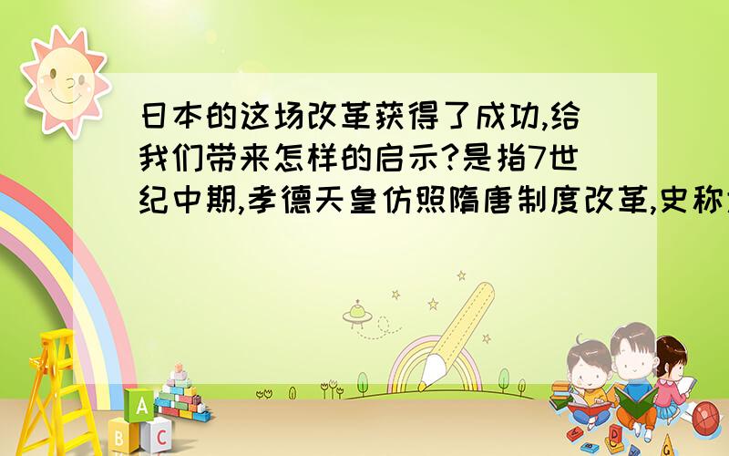 日本的这场改革获得了成功,给我们带来怎样的启示?是指7世纪中期,孝德天皇仿照隋唐制度改革,史称大化改新.出自《2011中考复习指导·九年级历史下》第四课 亚洲封建国家的建立起码回答完