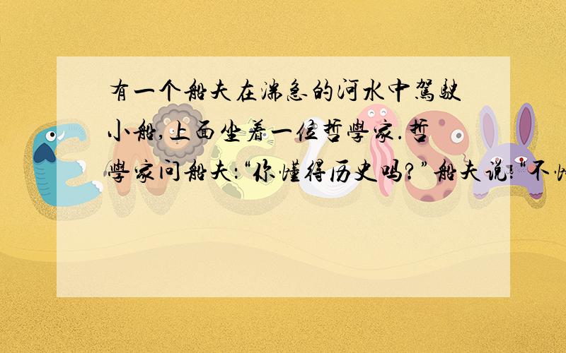 有一个船夫在湍急的河水中驾驶小船,上面坐着一位哲学家.哲学家问船夫：“你懂得历史吗?”船夫说：“不懂.”哲学家说：“那你失去了一半的生命.”哲学家又问：“你研究过数学吗?”船