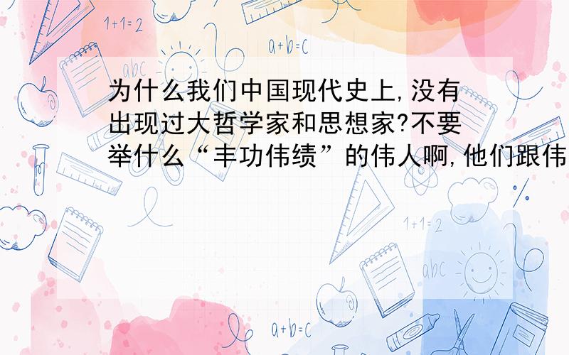 为什么我们中国现代史上,没有出现过大哲学家和思想家?不要举什么“丰功伟绩”的伟人啊,他们跟伟大的思想家根本是二回事.就是要在全世界有名的,形成自己理论体系的.如像法国的存在主