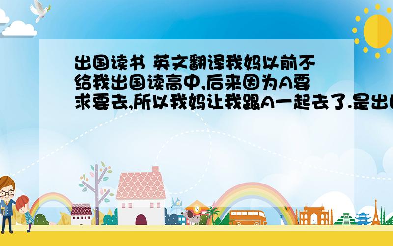 出国读书 英文翻译我妈以前不给我出国读高中,后来因为A要求要去,所以我妈让我跟A一起去了.是出国读书,不单是go abroad.