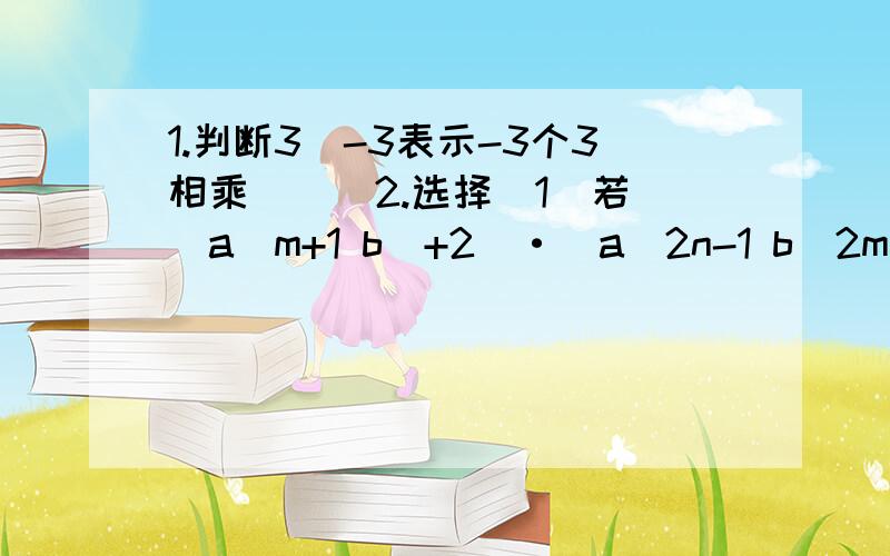 1.判断3^-3表示-3个3相乘 （ ）2.选择(1)若（a^m+1 b^+2）·（a^2n-1 b^2m ）=5,则m+n的值为（ ）A.1 B.2 C.3 D.-33.填空（1）256^b=2^5,则b=（ ）（2）若0.0000003=3×10^m,则m=（ ）（3）若(3/2)^x = 4/9,则x=（ ） （4）