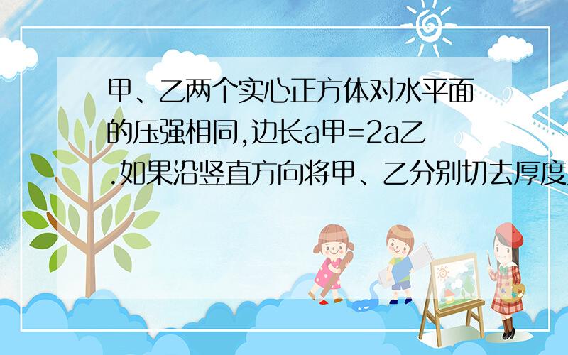 甲、乙两个实心正方体对水平面的压强相同,边长a甲=2a乙.如果沿竖直方向将甲、乙分别切去厚度为各自边长的部分,然后将甲切去部分叠放在乙的剩余部分上,将乙切去部分叠放在甲的剩余部