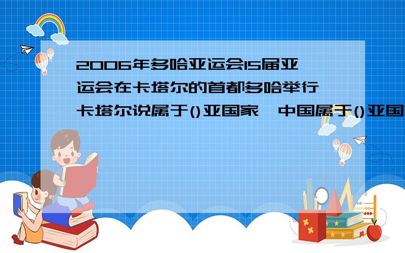 2006年多哈亚运会15届亚运会在卡塔尔的首都多哈举行,卡塔尔说属于()亚国家,中国属于()亚国家急需!