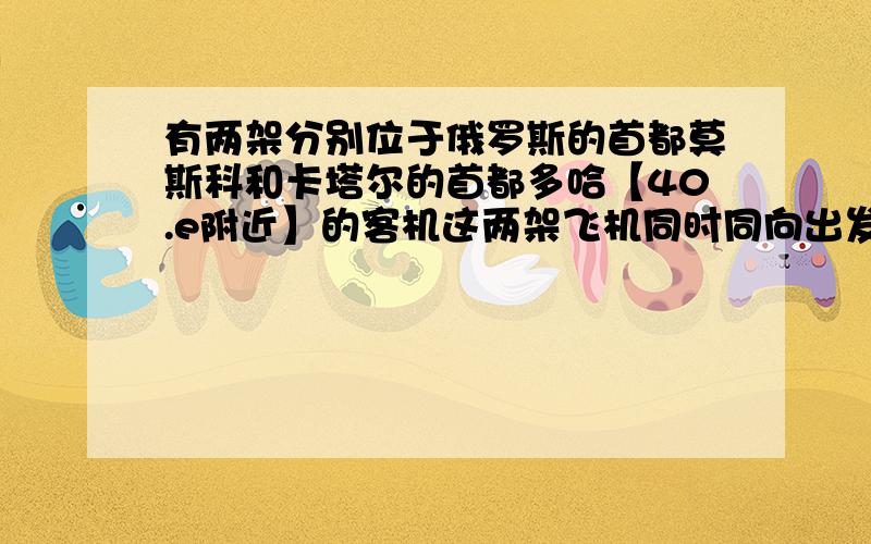 有两架分别位于俄罗斯的首都莫斯科和卡塔尔的首都多哈【40.e附近】的客机这两架飞机同时同向出发驶向180°经线,若速度相同,最先经过180°经线的是哪架飞机,请你解释原因