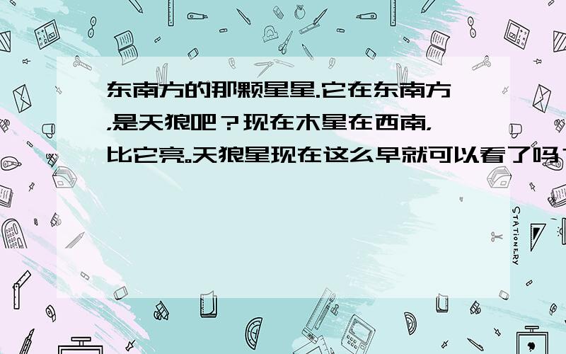 东南方的那颗星星.它在东南方，是天狼吧？现在木星在西南，比它亮。天狼星现在这么早就可以看了吗？2楼可以告诉我QQ号吗？