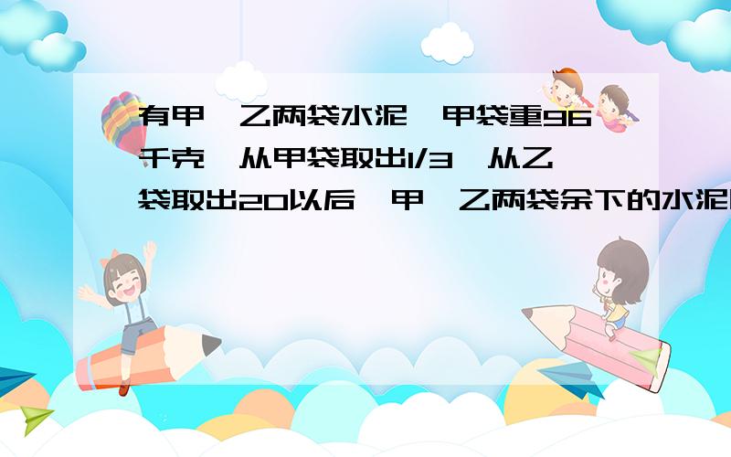 有甲、乙两袋水泥,甲袋重96千克,从甲袋取出1/3,从乙袋取出20以后,甲、乙两袋余下的水泥比是4：3.乙袋原有水泥多少千克?