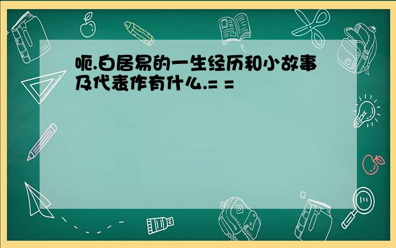 呃.白居易的一生经历和小故事及代表作有什么.= =