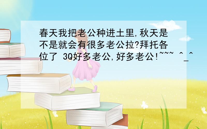 春天我把老公种进土里,秋天是不是就会有很多老公拉?拜托各位了 3Q好多老公,好多老公!~~~ ^_^