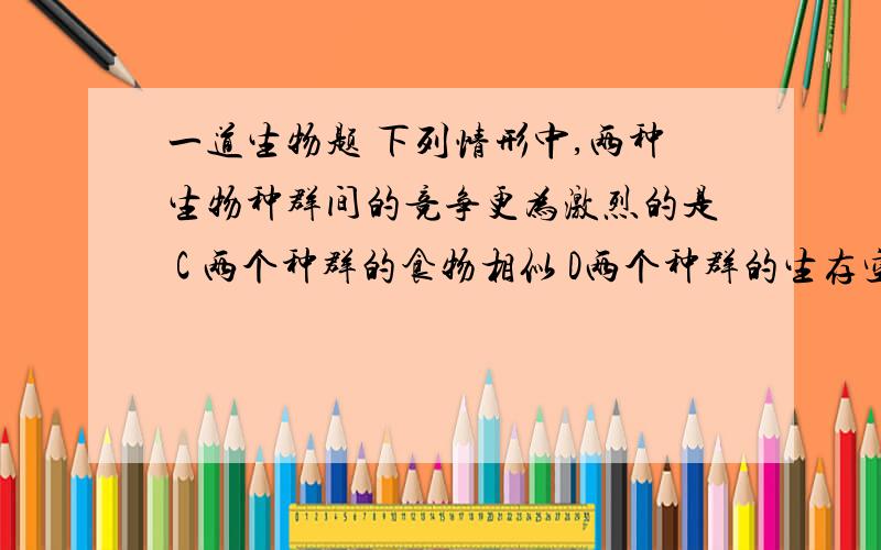 一道生物题 下列情形中,两种生物种群间的竞争更为激烈的是 C 两个种群的食物相似 D两个种群的生存空间重叠其实这道题选C的，民以食为天？争夺食物的竞争是最激烈的，而生存空间虽然