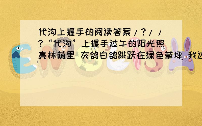 代沟上握手的阅读答案/?//?“代沟”上握手过午的阳光照亮林荫里 灰鸽白鸽跳跃在绿色草坪 我边在诗页上题字 边听你絮语低声 我忘记了你是我学生的女儿 你忘记了我祖父般的年龄 你谈论