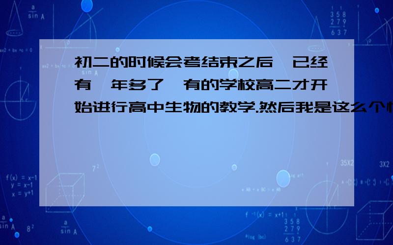 初二的时候会考结束之后,已经有一年多了,有的学校高二才开始进行高中生物的教学.然后我是这么个情况,因为以前的都不记得了,刚开始上课的时候似乎有点吃力,因为遇到有点点听不懂的地