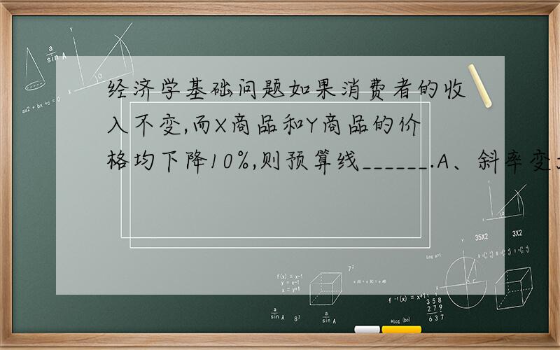 经济学基础问题如果消费者的收入不变,而X商品和Y商品的价格均下降10%,则预算线______.A、斜率变大 B、斜率变小 C、平行向内移动 D、平行向外移动