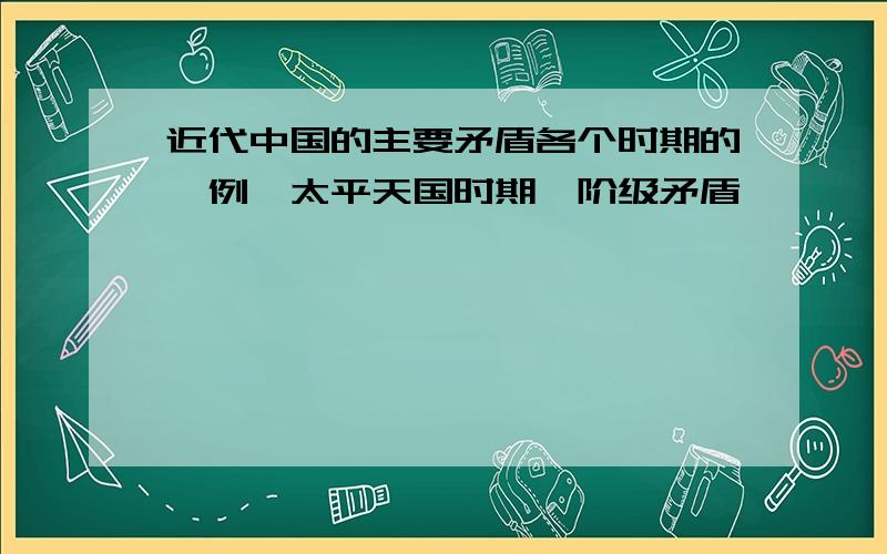 近代中国的主要矛盾各个时期的,例∶太平天国时期,阶级矛盾