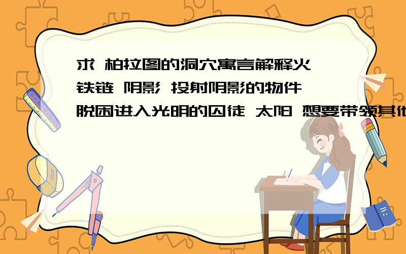 求 柏拉图的洞穴寓言解释火 铁链 阴影 投射阴影的物件 脱困进入光明的囚徒 太阳 想要带领其他囚徒脱困的人这些分别指代什么?