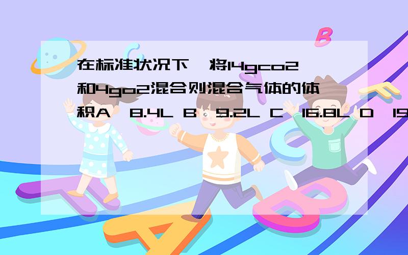 在标准状况下,将14gco2和4go2混合则混合气体的体积A、8.4L B、9.2L C、16.8L D、19.6L我怎么算都是算出9.9272727.可是他答案是D.这是为何将14gco2改为11gco2