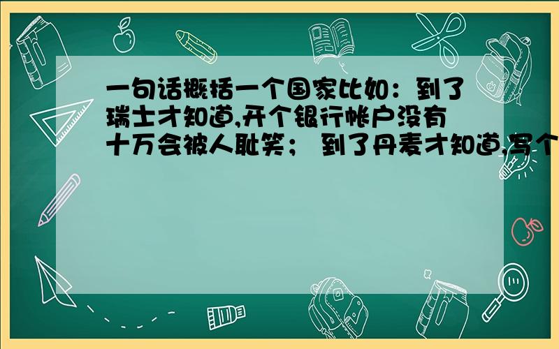 一句话概括一个国家比如：到了瑞士才知道,开个银行帐户没有十万会被人耻笑； 到了丹麦才知道,写个童话其实可以不打草稿； 到了维也纳才知道,乞丐都能弹个小调； 到了希腊才知道,迷人