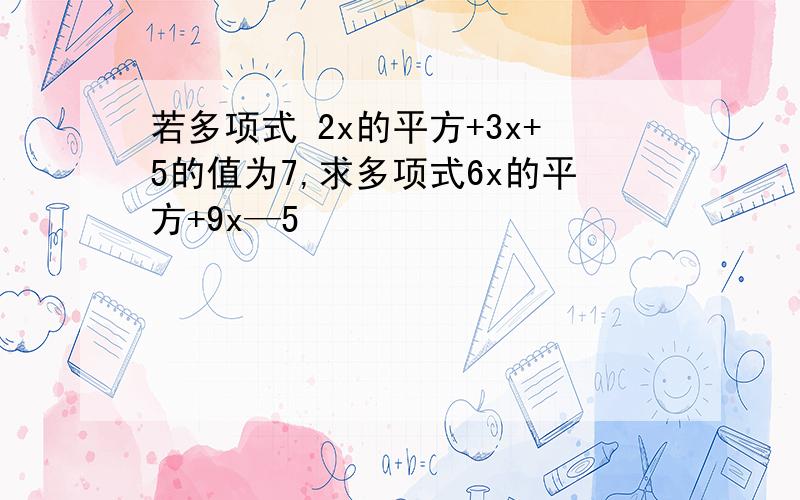 若多项式 2x的平方+3x+5的值为7,求多项式6x的平方+9x—5