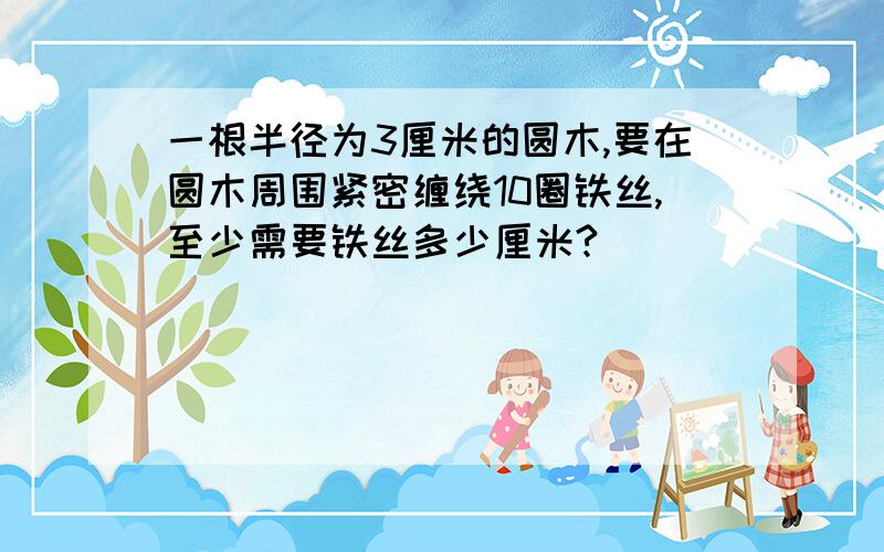 一根半径为3厘米的圆木,要在圆木周围紧密缠绕10圈铁丝,至少需要铁丝多少厘米?