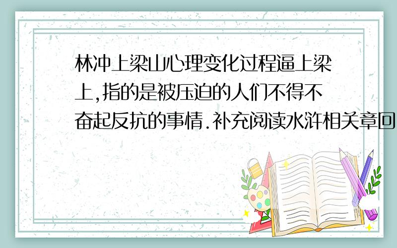 林冲上梁山心理变化过程逼上梁上,指的是被压迫的人们不得不奋起反抗的事情.补充阅读水浒相关章回,探讨林冲在恶势的逼迫下,由安分守己到山上聚义的年心理变化过程