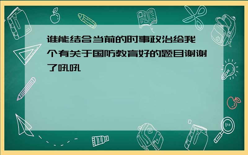 谁能结合当前的时事政治给我一个有关于国防教育好的题目谢谢了吼吼