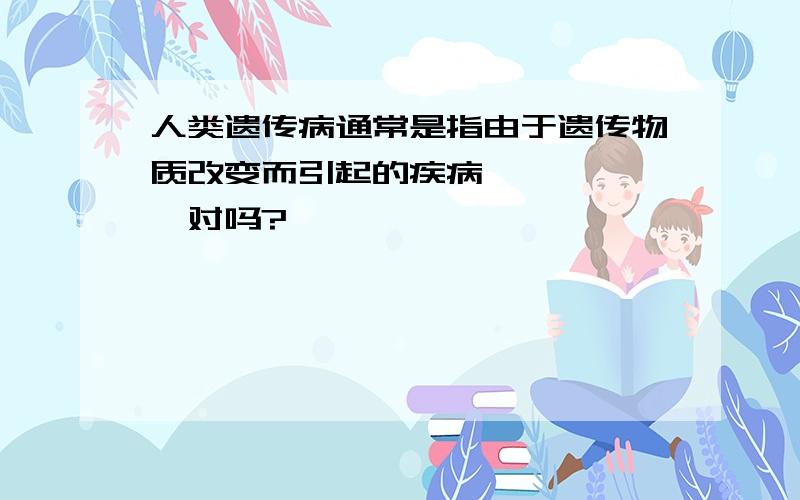 人类遗传病通常是指由于遗传物质改变而引起的疾病………………对吗?