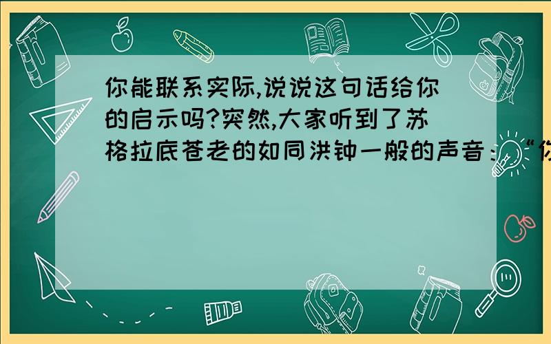 你能联系实际,说说这句话给你的启示吗?突然,大家听到了苏格拉底苍老的如同洪钟一般的声音：“你们已经到头了.”这时,两手空空的弟子们才如梦初醒,他们回头望了望麦垄,无数株小麦摇晃