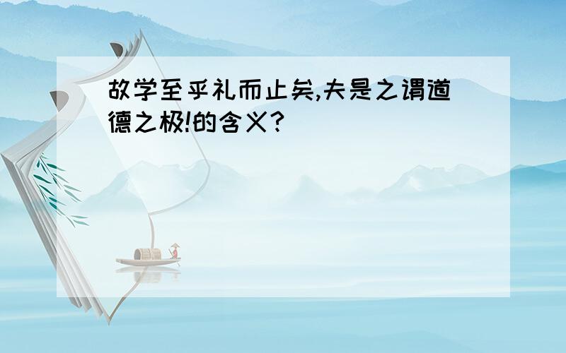 故学至乎礼而止矣,夫是之谓道德之极!的含义?