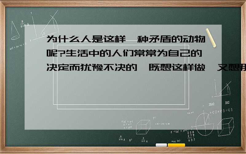 为什么人是这样一种矛盾的动物呢?生活中的人们常常为自己的决定而犹豫不决的,既想这样做,又想那样做,真的是很矛盾啊!有谁能说说为什么吗?