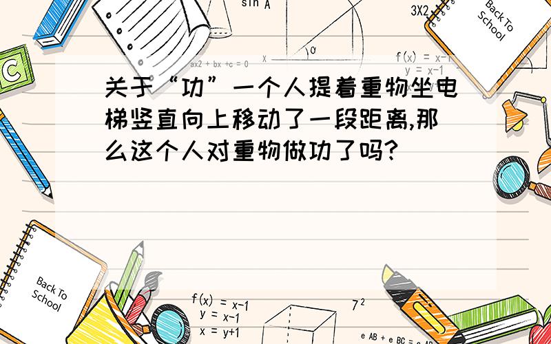 关于“功”一个人提着重物坐电梯竖直向上移动了一段距离,那么这个人对重物做功了吗?