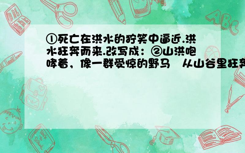 ①死亡在洪水的狞笑中逼近.洪水狂奔而来.改写成：②山洪咆哮着，像一群受惊的野马从山谷里狂奔而来势不可挡。人们慌乱地向南跑去。改写成：