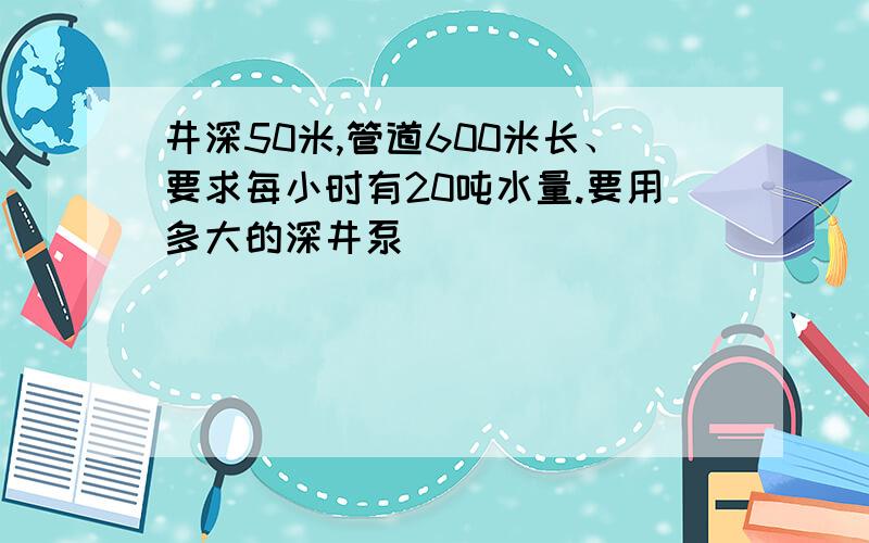 井深50米,管道600米长、要求每小时有20吨水量.要用多大的深井泵