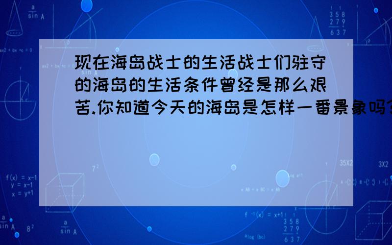 现在海岛战士的生活战士们驻守的海岛的生活条件曾经是那么艰苦.你知道今天的海岛是怎样一番景象吗?作文,写多一点,