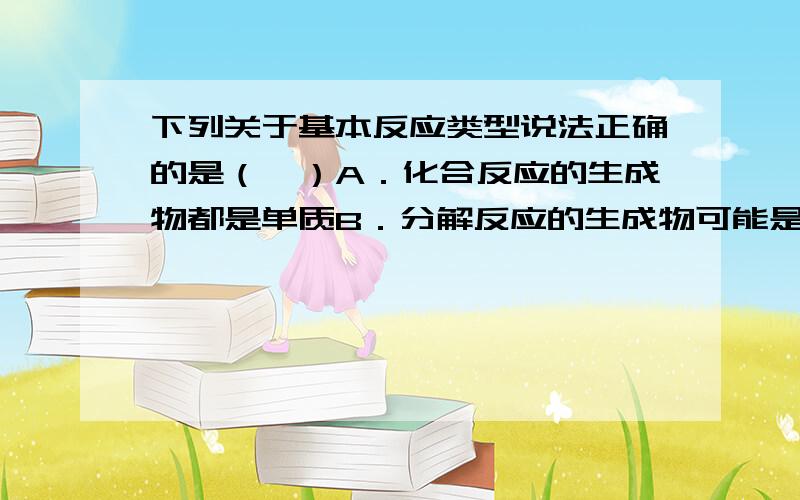 下列关于基本反应类型说法正确的是（　）A．化合反应的生成物都是单质B．分解反应的生成物可能是是单质也可能是化合物C．生成物只有一种单质和一种化合物的反应一定是置换反应D．两